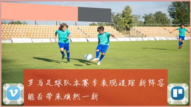罗马足球队本赛季表现追踪 新阵容能否带来焕然一新