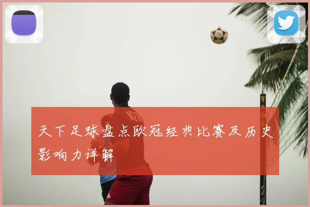 天下足球盘点欧冠经典比赛及历史影响力详解