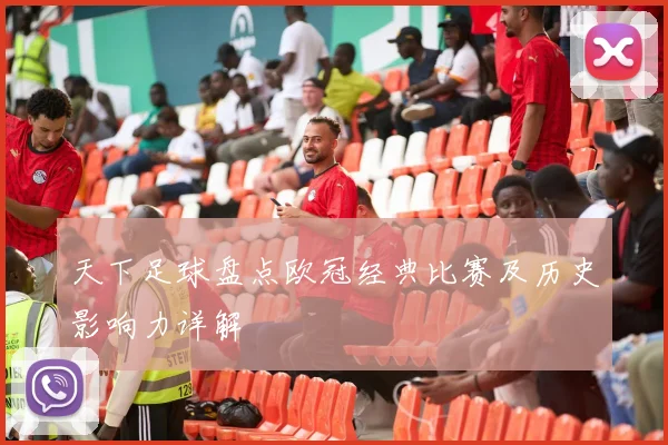 天下足球盘点欧冠经典比赛及历史影响力详解