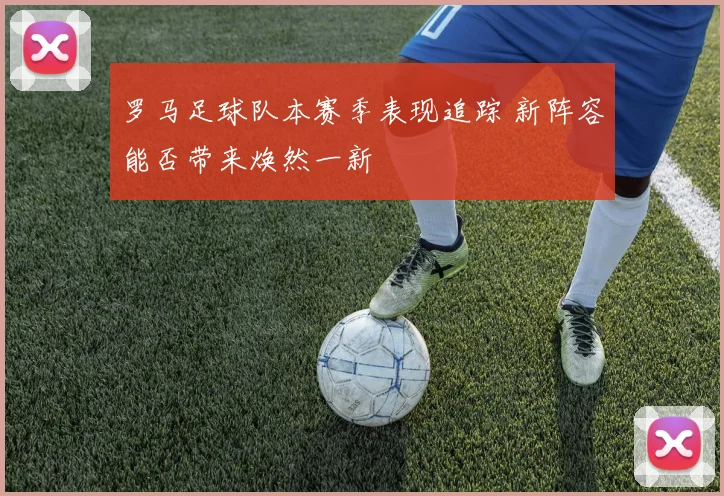 罗马足球队本赛季表现追踪 新阵容能否带来焕然一新